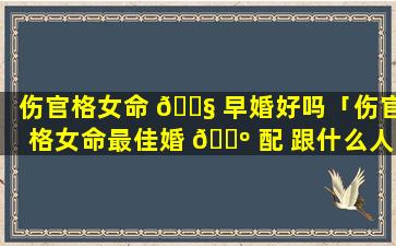 伤官格女命 🐧 早婚好吗「伤官格女命最佳婚 🌺 配 跟什么人最配(图文)」